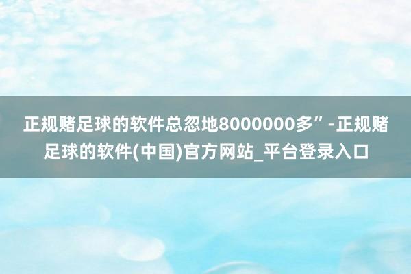 正规赌足球的软件总忽地8000000多”-正规赌足球的软件(中国)官方网站_平台登录入口