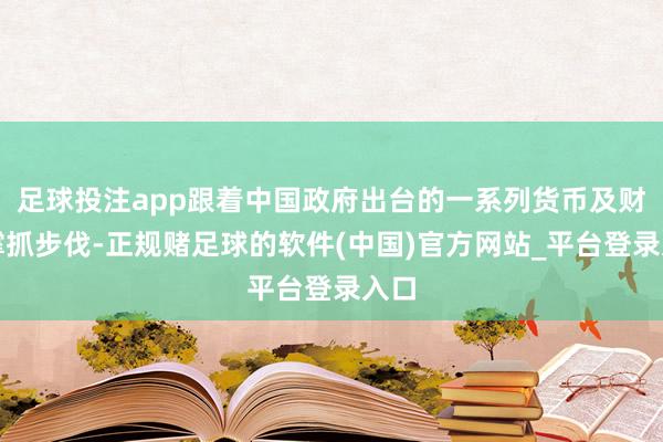 足球投注app跟着中国政府出台的一系列货币及财政撑抓步伐-正规赌足球的软件(中国)官方网站_平台登录入口