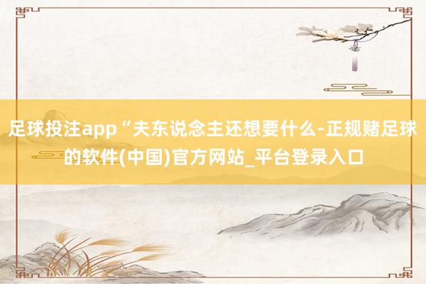 足球投注app“夫东说念主还想要什么-正规赌足球的软件(中国)官方网站_平台登录入口