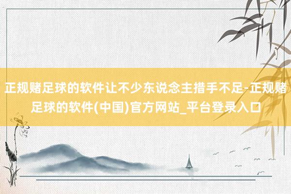 正规赌足球的软件让不少东说念主措手不足-正规赌足球的软件(中国)官方网站_平台登录入口