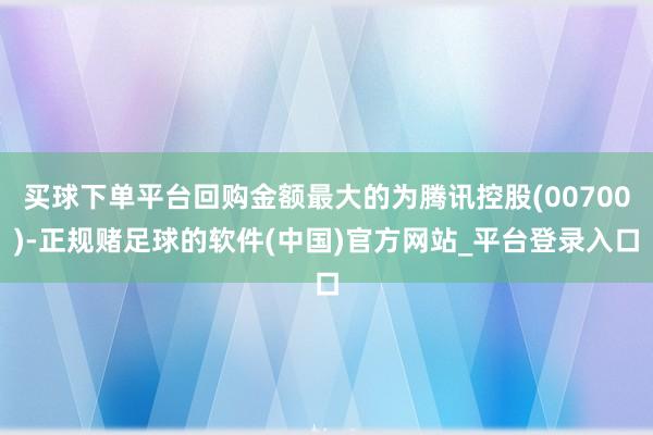 买球下单平台回购金额最大的为腾讯控股(00700)-正规赌足球的软件(中国)官方网站_平台登录入口