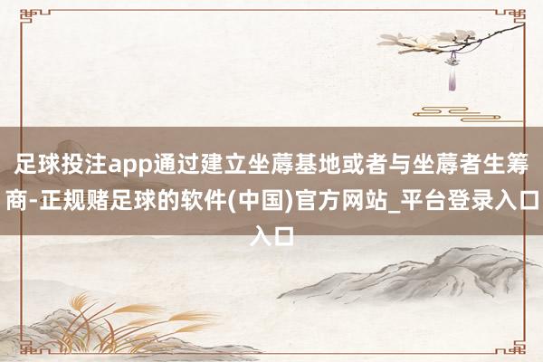 足球投注app通过建立坐蓐基地或者与坐蓐者生筹商-正规赌足球的软件(中国)官方网站_平台登录入口