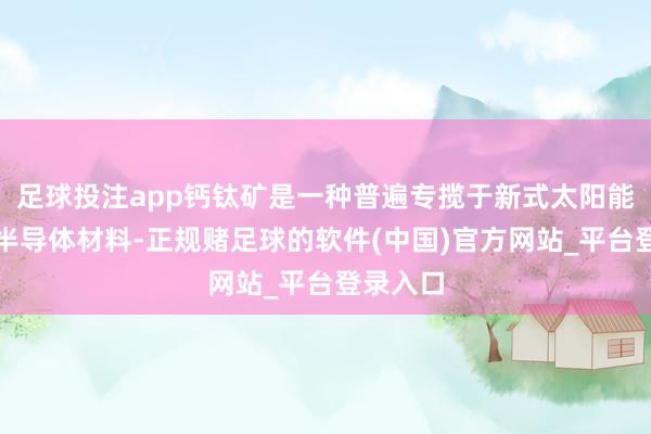 足球投注app钙钛矿是一种普遍专揽于新式太阳能电板的半导体材料-正规赌足球的软件(中国)官方网站_平台登录入口