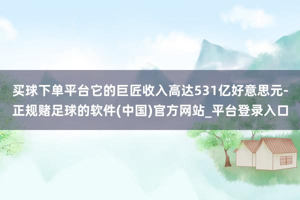 买球下单平台它的巨匠收入高达531亿好意思元-正规赌足球的软件(中国)官方网站_平台登录入口