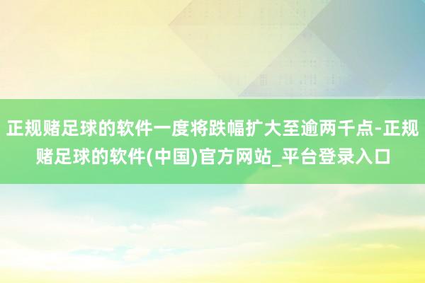 正规赌足球的软件一度将跌幅扩大至逾两千点-正规赌足球的软件(中国)官方网站_平台登录入口