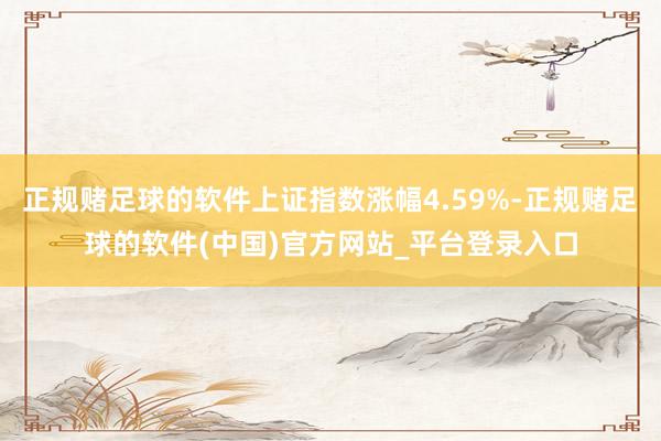 正规赌足球的软件上证指数涨幅4.59%-正规赌足球的软件(中国)官方网站_平台登录入口