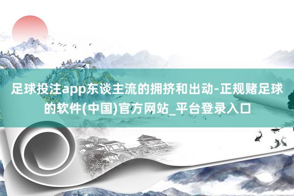 足球投注app东谈主流的拥挤和出动-正规赌足球的软件(中国)官方网站_平台登录入口