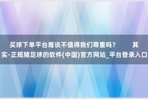 买球下单平台难谈不值得我们尊重吗？        其实-正规赌足球的软件(中国)官方网站_平台登录入口