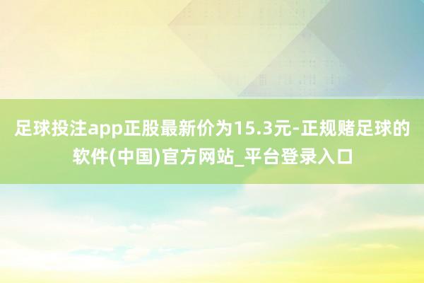 足球投注app正股最新价为15.3元-正规赌足球的软件(中国)官方网站_平台登录入口