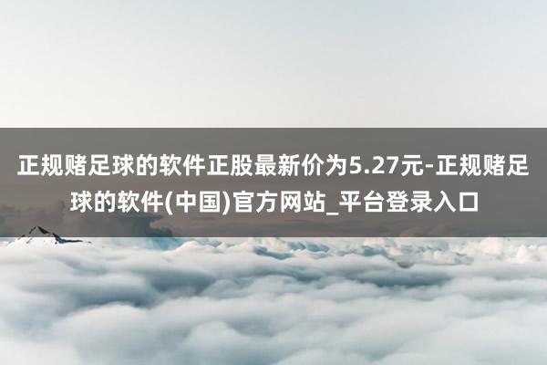 正规赌足球的软件正股最新价为5.27元-正规赌足球的软件(中国)官方网站_平台登录入口