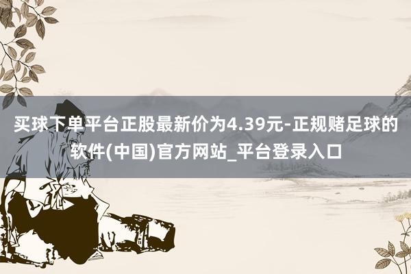 买球下单平台正股最新价为4.39元-正规赌足球的软件(中国)官方网站_平台登录入口