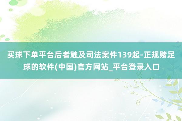 买球下单平台后者触及司法案件139起-正规赌足球的软件(中国)官方网站_平台登录入口