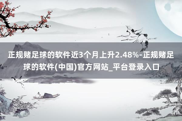 正规赌足球的软件近3个月上升2.48%-正规赌足球的软件(中国)官方网站_平台登录入口