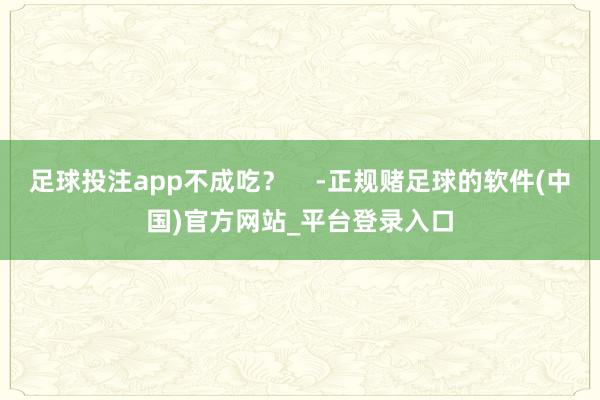 足球投注app不成吃？    -正规赌足球的软件(中国)官方网站_平台登录入口