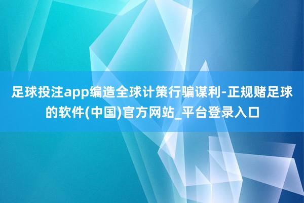 足球投注app编造全球计策行骗谋利-正规赌足球的软件(中国)官方网站_平台登录入口