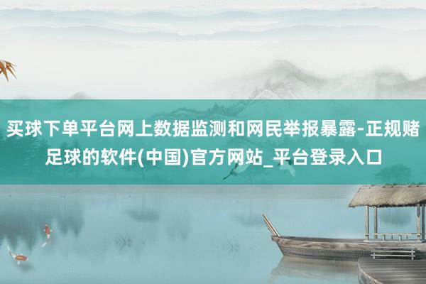 买球下单平台网上数据监测和网民举报暴露-正规赌足球的软件(中国)官方网站_平台登录入口