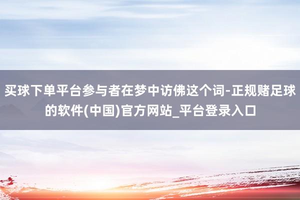 买球下单平台参与者在梦中访佛这个词-正规赌足球的软件(中国)官方网站_平台登录入口