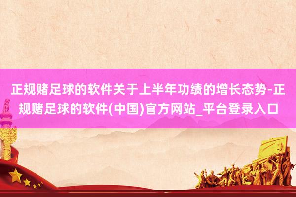 正规赌足球的软件　　关于上半年功绩的增长态势-正规赌足球的软件(中国)官方网站_平台登录入口