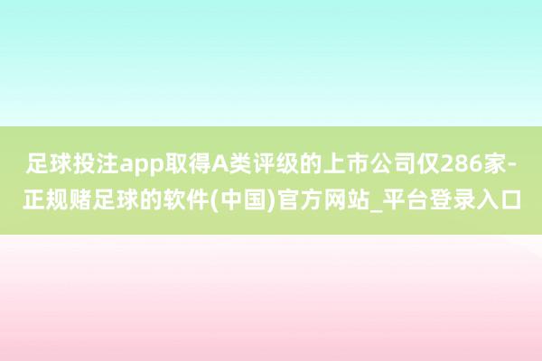 足球投注app取得A类评级的上市公司仅286家-正规赌足球的软件(中国)官方网站_平台登录入口