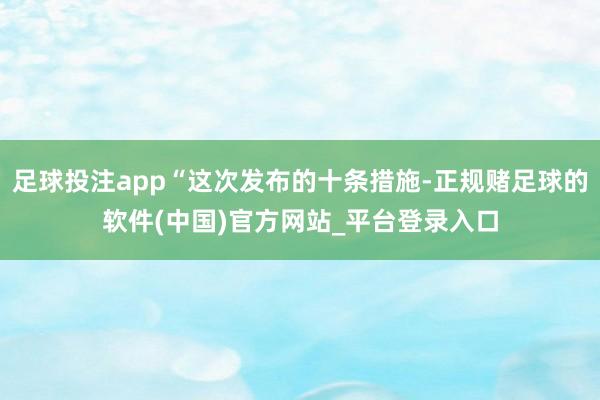 足球投注app“这次发布的十条措施-正规赌足球的软件(中国)官方网站_平台登录入口