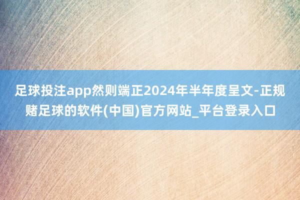 足球投注app然则端正2024年半年度呈文-正规赌足球的软件(中国)官方网站_平台登录入口