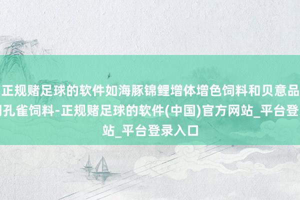 正规赌足球的软件如海豚锦鲤增体增色饲料和贝意品产蛋期孔雀饲料-正规赌足球的软件(中国)官方网站_平台登录入口