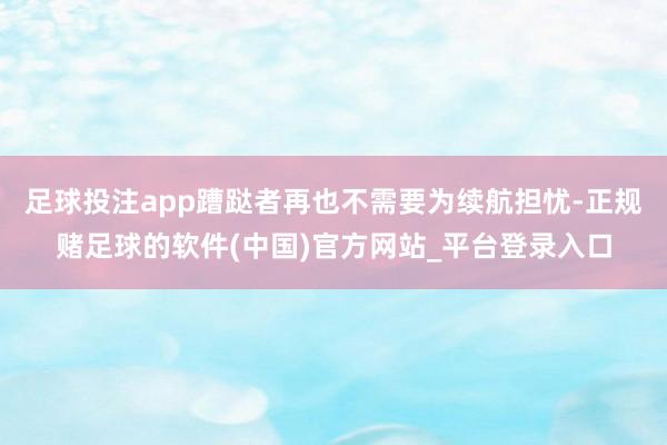 足球投注app蹧跶者再也不需要为续航担忧-正规赌足球的软件(中国)官方网站_平台登录入口