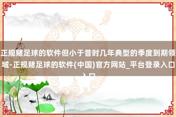 正规赌足球的软件但小于昔时几年典型的季度到期领域-正规赌足球的软件(中国)官方网站_平台登录入口