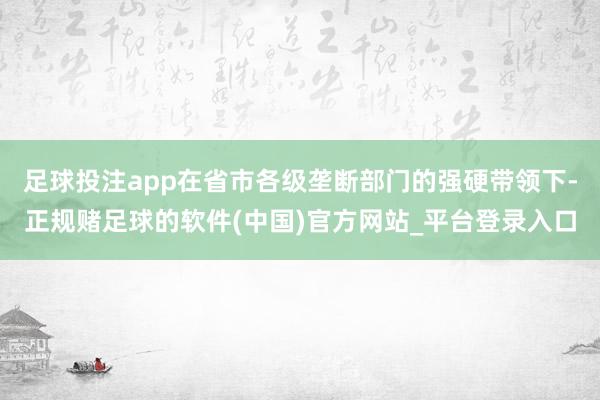 足球投注app在省市各级垄断部门的强硬带领下-正规赌足球的软件(中国)官方网站_平台登录入口