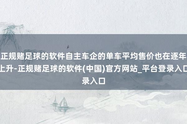 正规赌足球的软件自主车企的单车平均售价也在逐年上升-正规赌足球的软件(中国)官方网站_平台登录入口