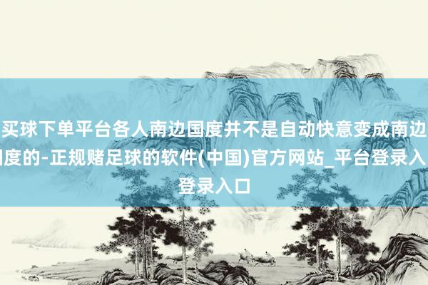 买球下单平台各人南边国度并不是自动快意变成南边国度的-正规赌足球的软件(中国)官方网站_平台登录入口