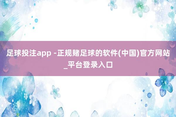 足球投注app -正规赌足球的软件(中国)官方网站_平台登录入口