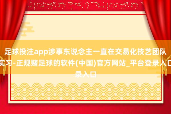 足球投注app涉事东说念主一直在交易化技艺团队实习-正规赌足球的软件(中国)官方网站_平台登录入口