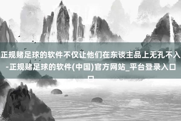 正规赌足球的软件不仅让他们在东谈主品上无孔不入-正规赌足球的软件(中国)官方网站_平台登录入口