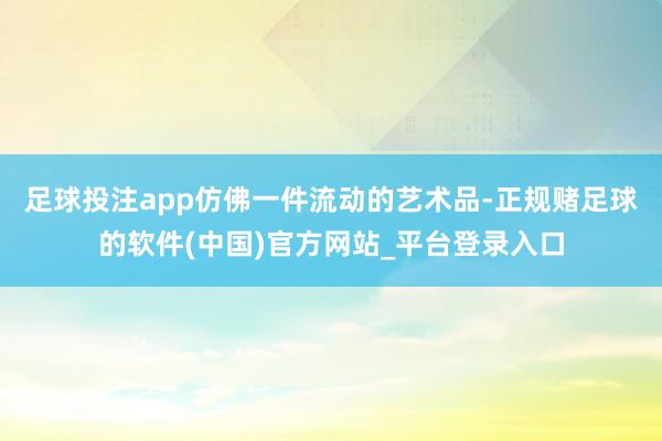 足球投注app仿佛一件流动的艺术品-正规赌足球的软件(中国)官方网站_平台登录入口