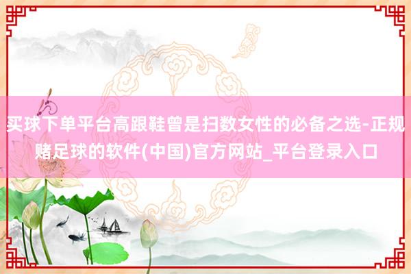 买球下单平台高跟鞋曾是扫数女性的必备之选-正规赌足球的软件(中国)官方网站_平台登录入口