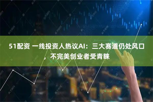51配资 一线投资人热议AI：三大赛道仍处风口，不完美创业者受青睐