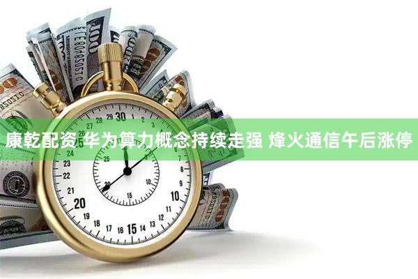 康乾配资 华为算力概念持续走强 烽火通信午后涨停