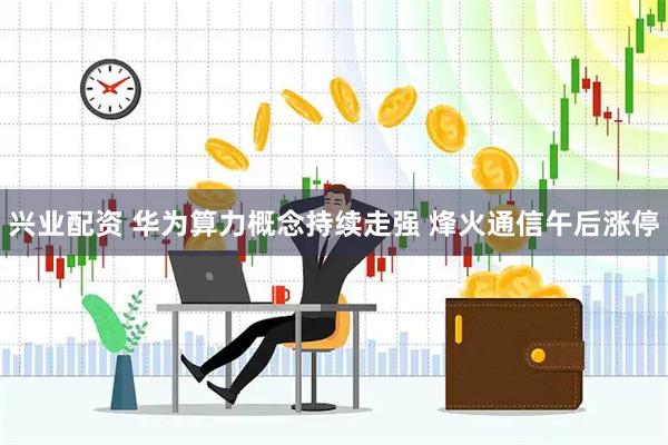兴业配资 华为算力概念持续走强 烽火通信午后涨停
