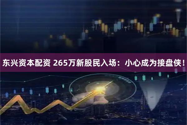 东兴资本配资 265万新股民入场：小心成为接盘侠！