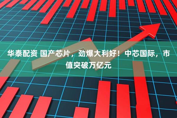 华泰配资 国产芯片，劲爆大利好！中芯国际，市值突破万亿元