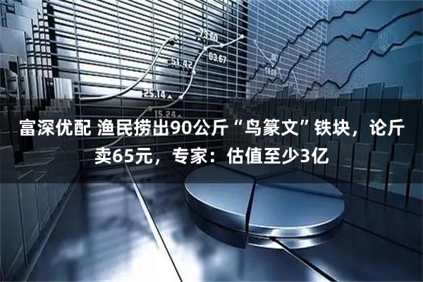 富深优配 渔民捞出90公斤“鸟篆文”铁块，论斤卖65元，专家：估值至少3亿