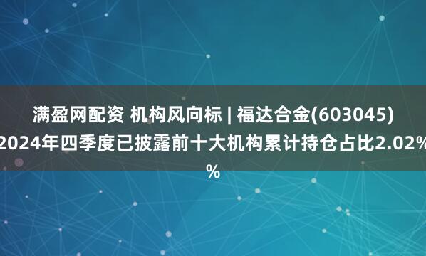 满盈网配资 机构风向标 | 福达合金(603045)2024年四季度已披露前十大机构累计持仓占比2.02%
