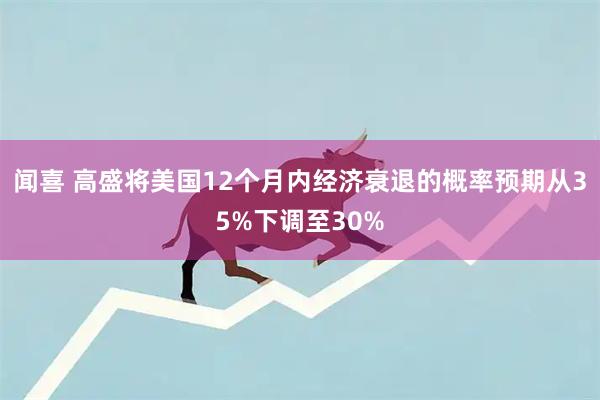 闻喜 高盛将美国12个月内经济衰退的概率预期从35%下调至30%