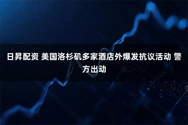 日昇配资 美国洛杉矶多家酒店外爆发抗议活动 警方出动