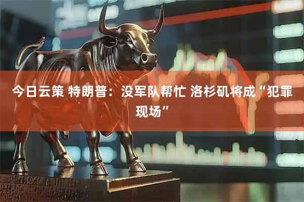 今日云策 特朗普：没军队帮忙 洛杉矶将成“犯罪现场”