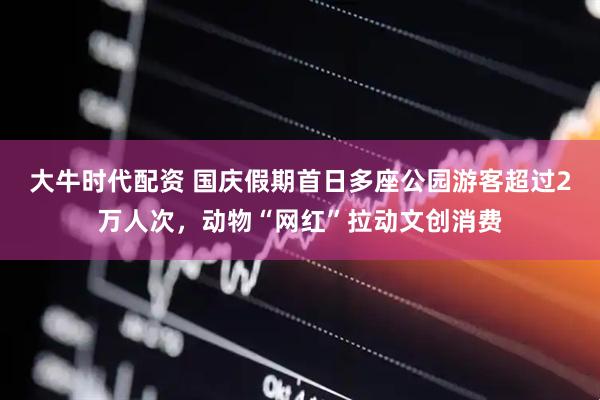 大牛时代配资 国庆假期首日多座公园游客超过2万人次，动物“网红”拉动文创消费