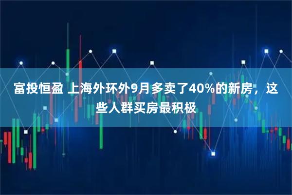 富投恒盈 上海外环外9月多卖了40%的新房，这些人群买房最积极