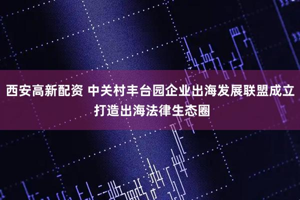 西安高新配资 中关村丰台园企业出海发展联盟成立 打造出海法律生态圈
