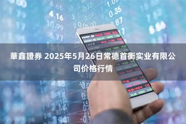 華鑫證券 2025年5月26日常德首衡实业有限公司价格行情